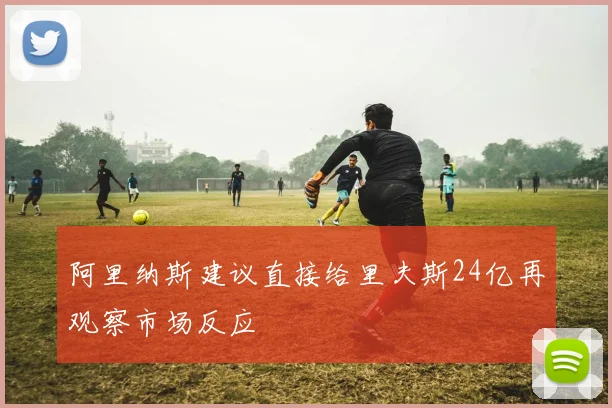 阿里纳斯建议直接给里夫斯24亿再观察市场反应