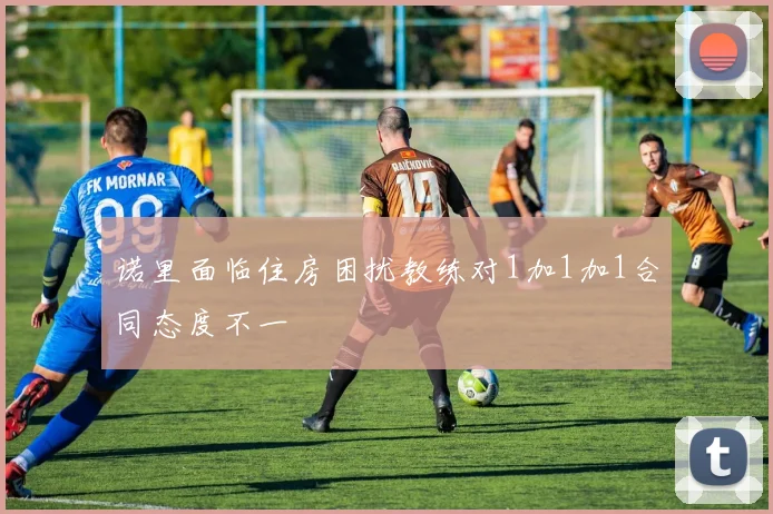 诺里面临住房困扰教练对1加1加1合同态度不一