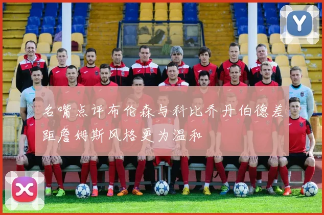 名嘴点评布伦森与科比乔丹伯德差距詹姆斯风格更为温和