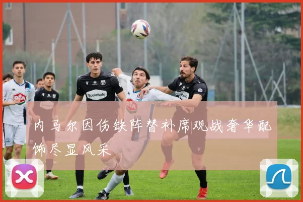 内马尔因伤缺阵替补席观战奢华配饰尽显风采