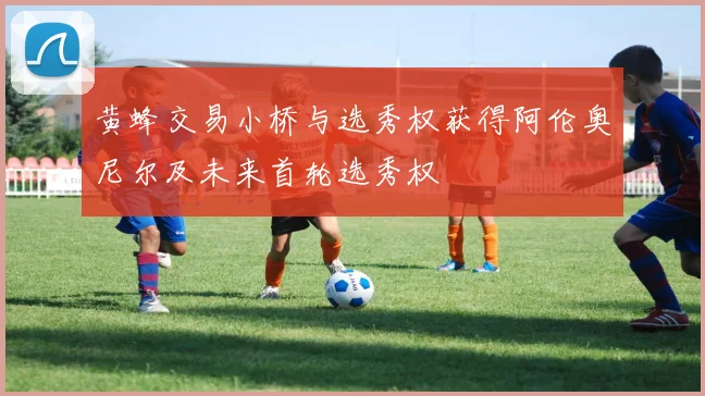 黄蜂交易小桥与选秀权获得阿伦奥尼尔及未来首轮选秀权