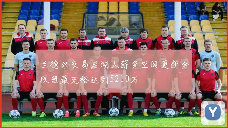 兰德尔交易后湖人薪资空间更新全联盟最充裕达到5210万