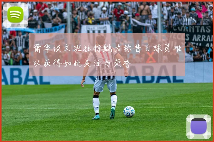 萧华谈文班独特魅力称昔日球员难以获得如此关注与荣誉
