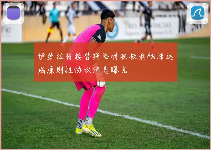 伊劳拉将接替斯洛特执教利物浦达成原则性协议消息曝光