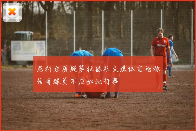 尼科尔质疑萨拉赫社交媒体言论称传奇球员不应如此行事
