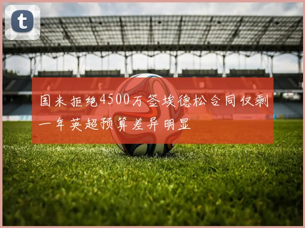 国米拒绝4500万签埃德松合同仅剩一年英超预算差异明显