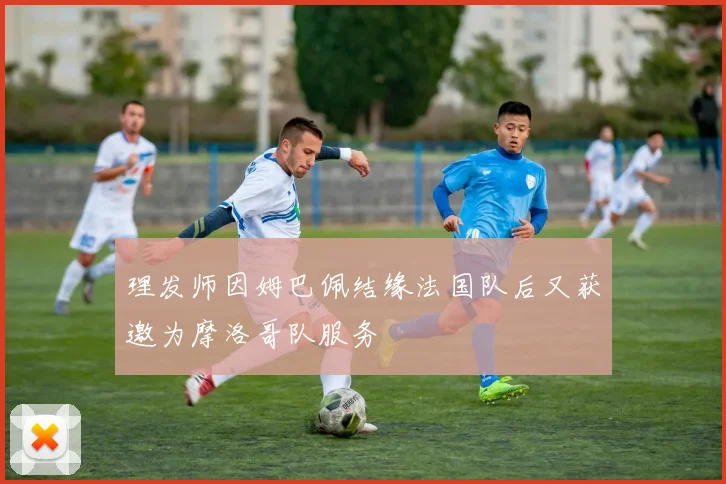 理发师因姆巴佩结缘法国队后又获邀为摩洛哥队服务